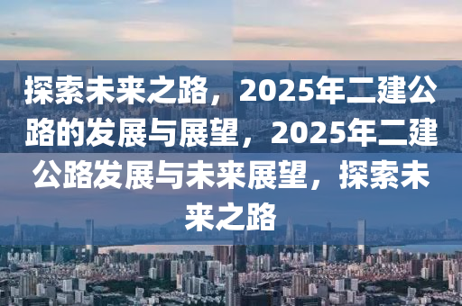 探索未來之路，2025年二建公路的發(fā)展與展望，2025年二建公路發(fā)展與未來展望，探索未來之路
