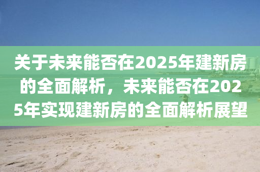 關于未來能否在2025年建新房的全面解析，未來能否在2025年實現(xiàn)建新房的全面解析展望