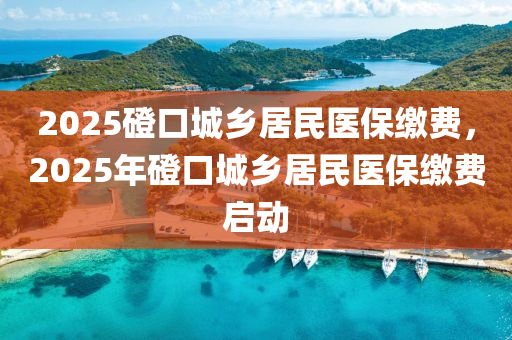 2025磴口城鄉(xiāng)居民醫(yī)保繳費，2025年磴口城鄉(xiāng)居民醫(yī)保繳費啟動
