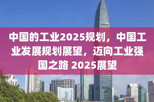 中國的工業(yè)2025規(guī)劃，中國工業(yè)發(fā)展規(guī)劃展望，邁向工業(yè)強國之路 2025展望