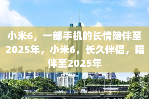 小米6，一部手機的長情陪伴至2025年，小米6，長久伴侶，陪伴至2025年