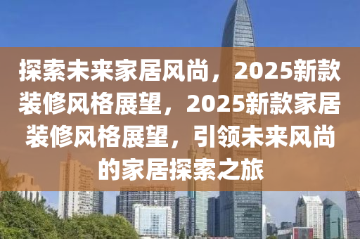 探索未來家居風(fēng)尚，2025新款裝修風(fēng)格展望，2025新款家居裝修風(fēng)格展望，引領(lǐng)未來風(fēng)尚的家居探索之旅
