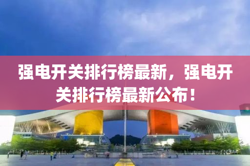 強電開關(guān)排行榜最新，強電開關(guān)排行榜最新公布！