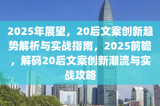 2025年展望，20后文案創(chuàng)新趨勢解析與實戰(zhàn)指南，2025前瞻，解碼20后文案創(chuàng)新潮流與實戰(zhàn)攻略
