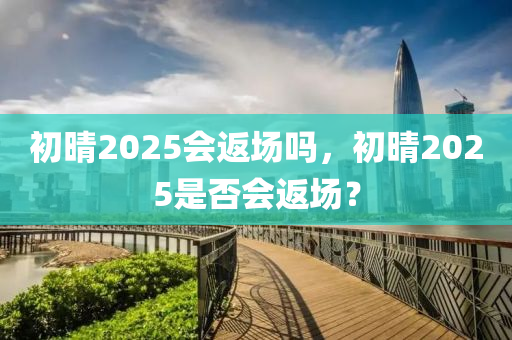 初晴2025會(huì)返場(chǎng)嗎，初晴2025是否會(huì)返場(chǎng)？