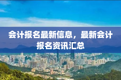 會(huì)計(jì)報(bào)名最新信息，最新會(huì)計(jì)報(bào)名資訊匯總
