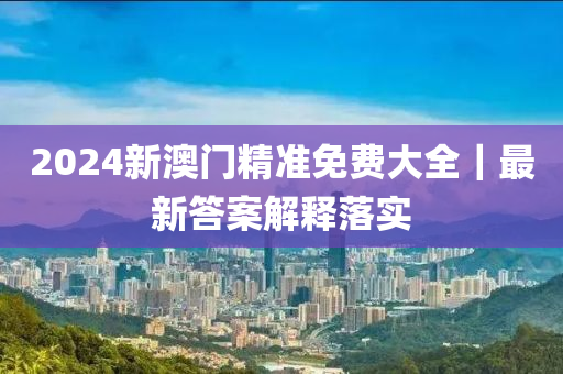 2024新澳門精準(zhǔn)免費大全｜最新答案解釋落實