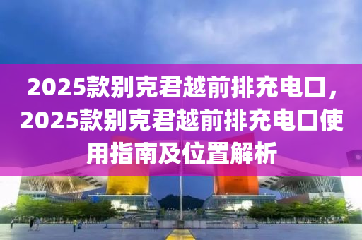 2025款別克君越前排充電口，2025款別克君越前排充電口使用指南及位置解析