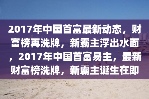 2017年中國首富最新動態(tài)，財富榜再洗牌，新霸主浮出水面，2017年中國首富易主，最新財富榜洗牌，新霸主誕生在即