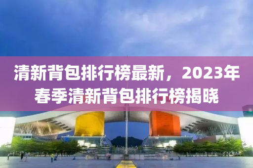 清新背包排行榜最新，2023年春季清新背包排行榜揭曉