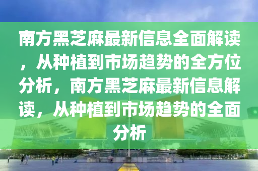 南方黑芝麻最新信息全面解讀，從種植到市場趨勢的全方位分析，南方黑芝麻最新信息解讀，從種植到市場趨勢的全面分析