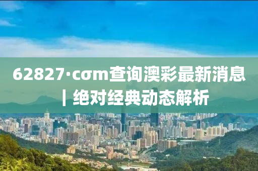 62827·cσm查詢澳彩最新消息｜絕對經(jīng)典動態(tài)解析