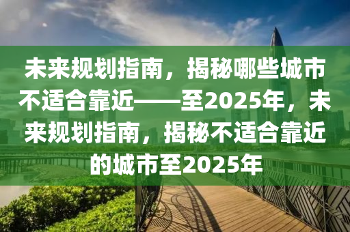 未來規(guī)劃指南，揭秘哪些城市不適合靠近——至2025年，未來規(guī)劃指南，揭秘不適合靠近的城市至2025年