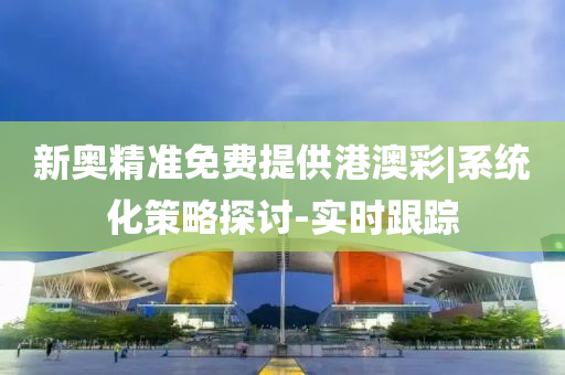 新奧精準免費提供港澳彩|系統(tǒng)化策略探討-實時跟蹤