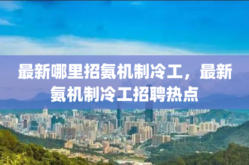 最新哪里招氨機(jī)制冷工，最新氨機(jī)制冷工招聘熱點(diǎn)