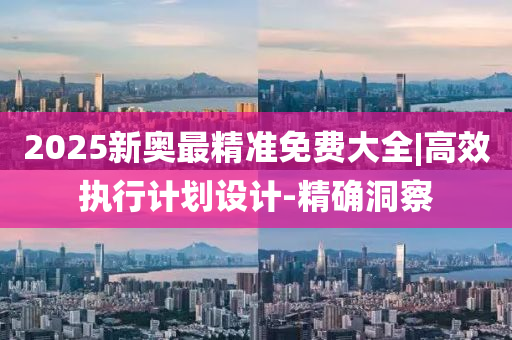 2025新奧最精準(zhǔn)免費(fèi)大全|高效執(zhí)行計(jì)劃設(shè)計(jì)-精確洞察