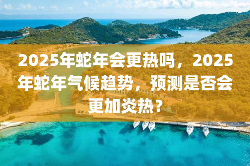 2025年蛇年會更熱嗎，2025年蛇年氣候趨勢，預測是否會更加炎熱？