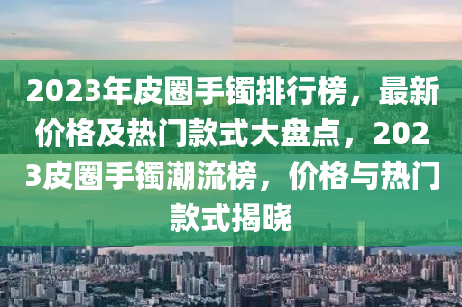 2023年皮圈手鐲排行榜，最新價格及熱門款式大盤點，2023皮圈手鐲潮流榜，價格與熱門款式揭曉