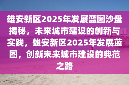 雄安新區(qū)2025年發(fā)展藍(lán)圖沙盤揭秘，未來城市建設(shè)的創(chuàng)新與實(shí)踐，雄安新區(qū)2025年發(fā)展藍(lán)圖，創(chuàng)新未來城市建設(shè)的典范之路