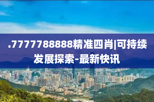.7777788888精準(zhǔn)四肖|可持續(xù)發(fā)展探索-最新快訊