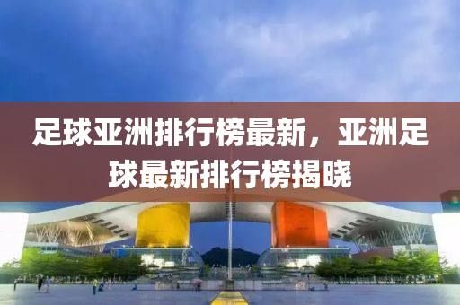 足球亞洲排行榜最新，亞洲足球最新排行榜揭曉