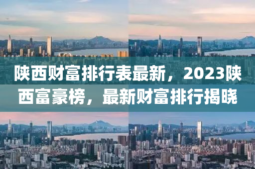 陜西財(cái)富排行表最新，2023陜西富豪榜，最新財(cái)富排行揭曉