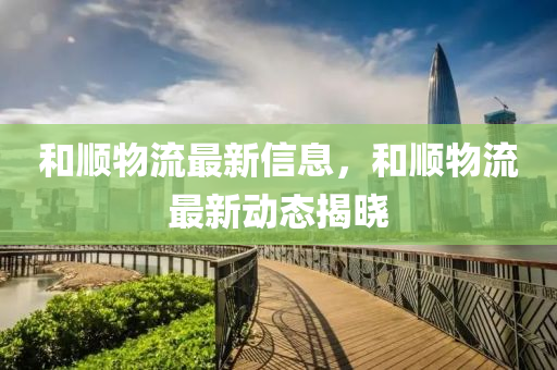 和順物流最新信息，和順物流最新動(dòng)態(tài)揭曉
