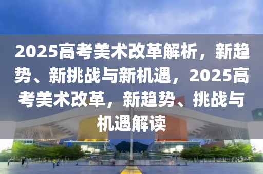 2025高考美術(shù)改革解析，新趨勢(shì)、新挑戰(zhàn)與新機(jī)遇，2025高考美術(shù)改革，新趨勢(shì)、挑戰(zhàn)與機(jī)遇解讀