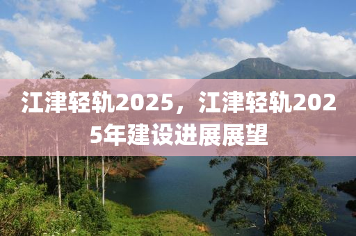 江津輕軌2025，江津輕軌2025年建設(shè)進(jìn)展展望