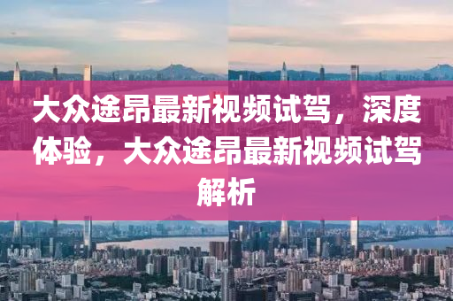大眾途昂最新視頻試駕，深度體驗(yàn)，大眾途昂最新視頻試駕解析