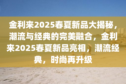 金利來2025春夏新品大揭秘，潮流與經(jīng)典的完美融合，金利來2025春夏新品亮相，潮流經(jīng)典，時尚再升級