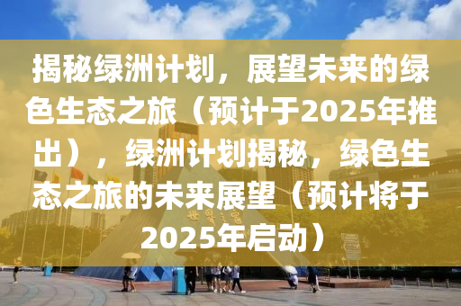 揭秘綠洲計(jì)劃，展望未來(lái)的綠色生態(tài)之旅（預(yù)計(jì)于2025年推出），綠洲計(jì)劃揭秘，綠色生態(tài)之旅的未來(lái)展望（預(yù)計(jì)將于2025年啟動(dòng)）