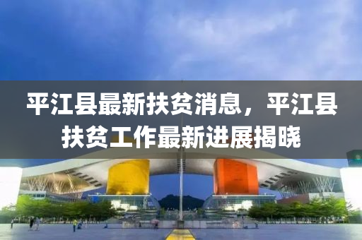 平江縣最新扶貧消息，平江縣扶貧工作最新進(jìn)展揭曉