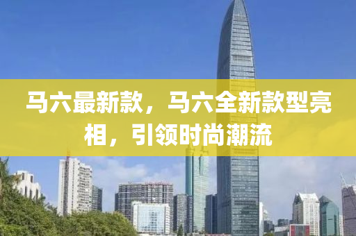 馬六最新款，馬六全新款型亮相，引領(lǐng)時(shí)尚潮流