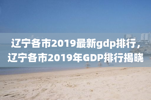 遼寧各市2019最新gdp排行，遼寧各市2019年GDP排行揭曉