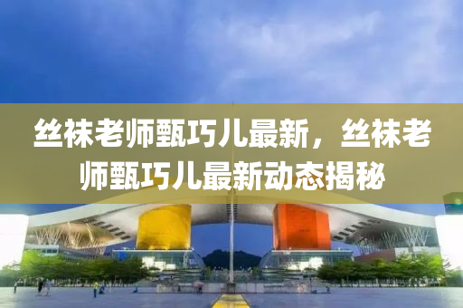 絲襪老師甄巧兒最新，絲襪老師甄巧兒最新動(dòng)態(tài)揭秘
