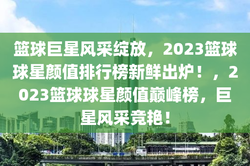 籃球巨星風(fēng)采綻放，2023籃球球星顏值排行榜新鮮出爐！，2023籃球球星顏值巔峰榜，巨星風(fēng)采競(jìng)艷！