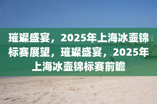 璀璨盛宴，2025年上海冰壺錦標(biāo)賽展望，璀璨盛宴，2025年上海冰壺錦標(biāo)賽前瞻