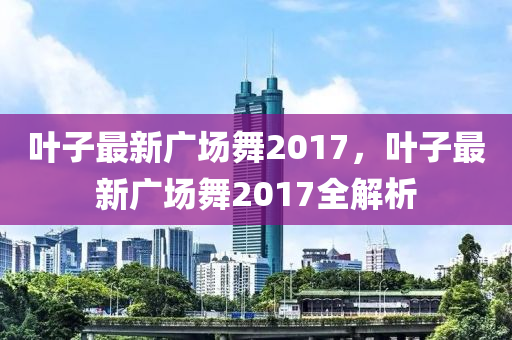 葉子最新廣場舞2017，葉子最新廣場舞2017全解析