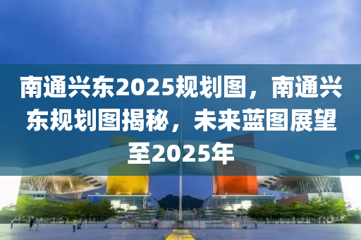 南通興東2025規(guī)劃圖，南通興東規(guī)劃圖揭秘，未來藍圖展望至2025年