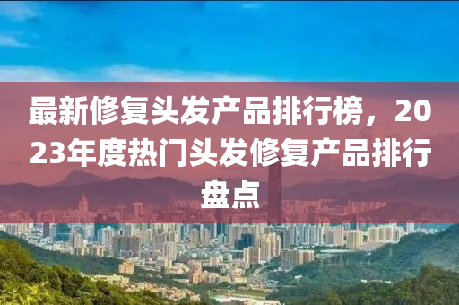 最新修復(fù)頭發(fā)產(chǎn)品排行榜，2023年度熱門頭發(fā)修復(fù)產(chǎn)品排行盤點