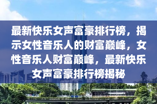 最新快樂女聲富豪排行榜，揭示女性音樂人的財(cái)富巔峰，女性音樂人財(cái)富巔峰，最新快樂女聲富豪排行榜揭秘