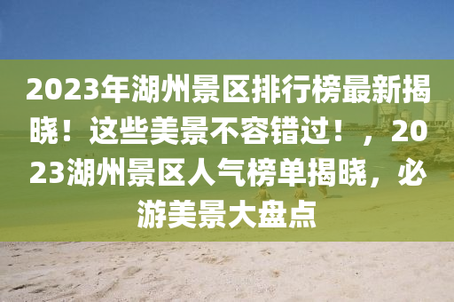 2023年湖州景區(qū)排行榜最新揭曉！這些美景不容錯(cuò)過！，2023湖州景區(qū)人氣榜單揭曉，必游美景大盤點(diǎn)