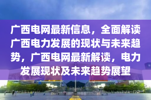 廣西電網(wǎng)最新信息，全面解讀廣西電力發(fā)展的現(xiàn)狀與未來趨勢，廣西電網(wǎng)最新解讀，電力發(fā)展現(xiàn)狀及未來趨勢展望