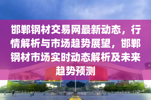 邯鄲鋼材交易網(wǎng)最新動(dòng)態(tài)，行情解析與市場(chǎng)趨勢(shì)展望，邯鄲鋼材市場(chǎng)實(shí)時(shí)動(dòng)態(tài)解析及未來(lái)趨勢(shì)預(yù)測(cè)