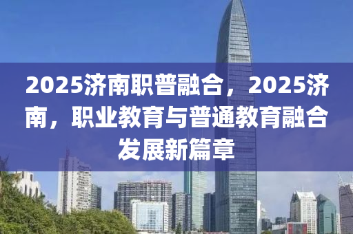 2025濟南職普融合，2025濟南，職業(yè)教育與普通教育融合發(fā)展新篇章