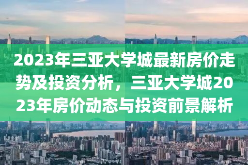 2023年三亞大學(xué)城最新房?jī)r(jià)走勢(shì)及投資分析，三亞大學(xué)城2023年房?jī)r(jià)動(dòng)態(tài)與投資前景解析