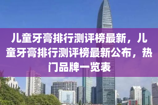 兒童牙膏排行測評榜最新，兒童牙膏排行測評榜最新公布，熱門品牌一覽表