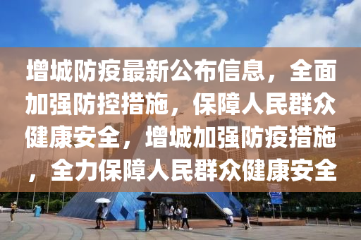 增城防疫最新公布信息，全面加強(qiáng)防控措施，保障人民群眾健康安全，增城加強(qiáng)防疫措施，全力保障人民群眾健康安全