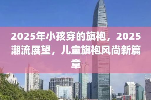 2025年小孩穿的旗袍，2025潮流展望，兒童旗袍風(fēng)尚新篇章
